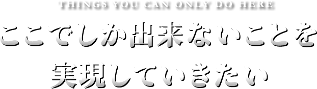 THINGS YOU CAN ONLY DO HERE ここでしか出来ないことを実現していきたい